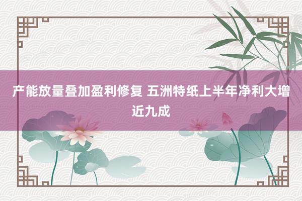 产能放量叠加盈利修复 五洲特纸上半年净利大增近九成