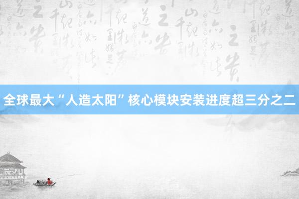 全球最大“人造太阳”核心模块安装进度超三分之二