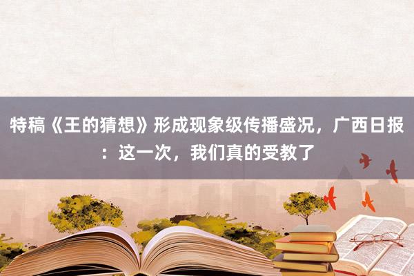 特稿《王的猜想》形成现象级传播盛况，广西日报：这一次，我们真的受教了