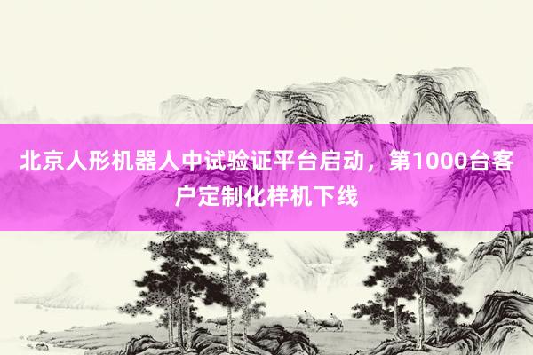 北京人形机器人中试验证平台启动，第1000台客户定制化样机下线