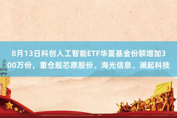 8月13日科创人工智能ETF华夏基金份额增加300万份，重仓股芯原股份、海光信息、澜起科技