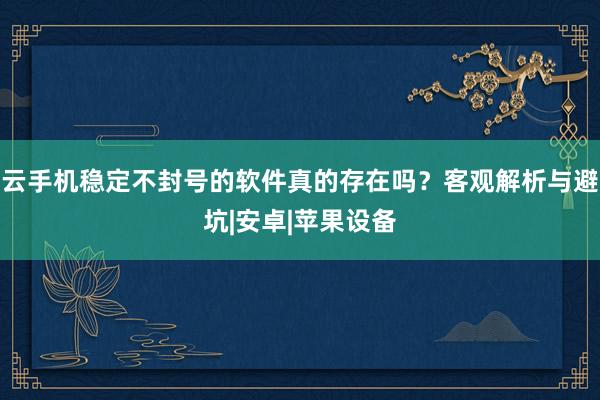 云手机稳定不封号的软件真的存在吗？客观解析与避坑|安卓|苹果设备
