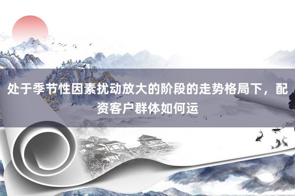 处于季节性因素扰动放大的阶段的走势格局下，配资客户群体如何运