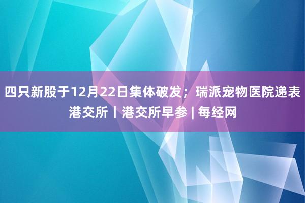 四只新股于12月22日集体破发；瑞派宠物医院递表港交所丨港交所早参 | 每经网