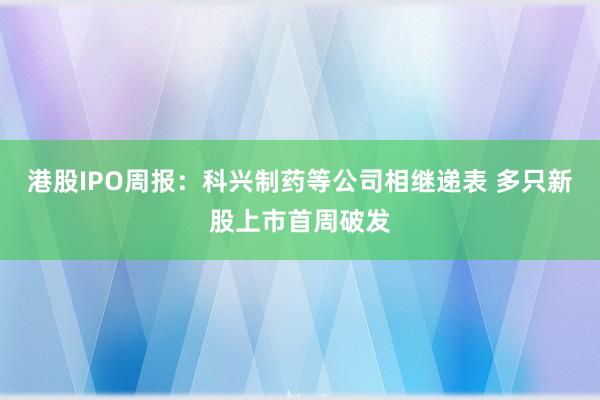 港股IPO周报：科兴制药等公司相继递表 多只新股上市首周破发
