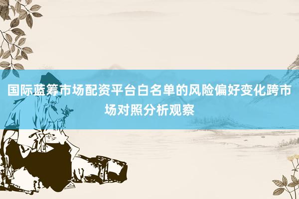 国际蓝筹市场配资平台白名单的风险偏好变化跨市场对照分析观察