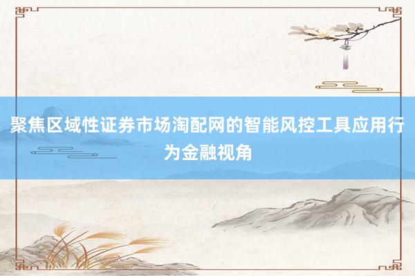 聚焦区域性证券市场淘配网的智能风控工具应用行为金融视角
