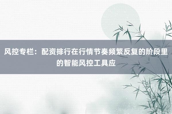 风控专栏：配资排行在行情节奏频繁反复的阶段里的智能风控工具应