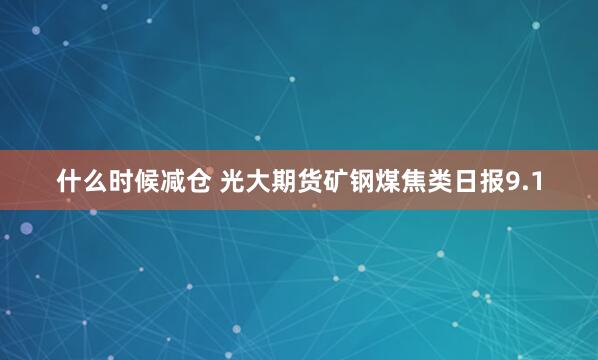 什么时候减仓 光大期货矿钢煤焦类日报9.1