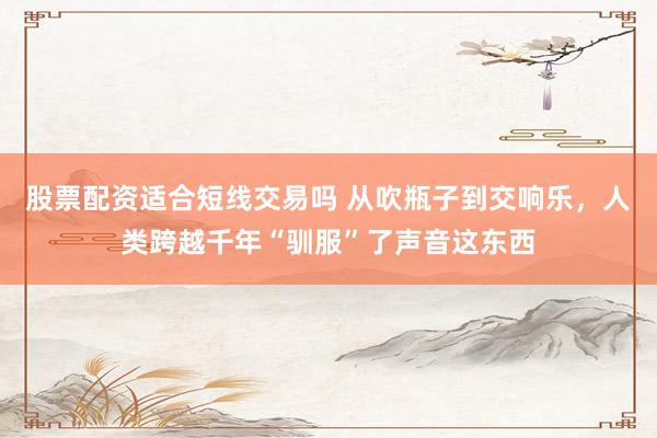 股票配资适合短线交易吗 从吹瓶子到交响乐，人类跨越千年“驯服”了声音这东西
