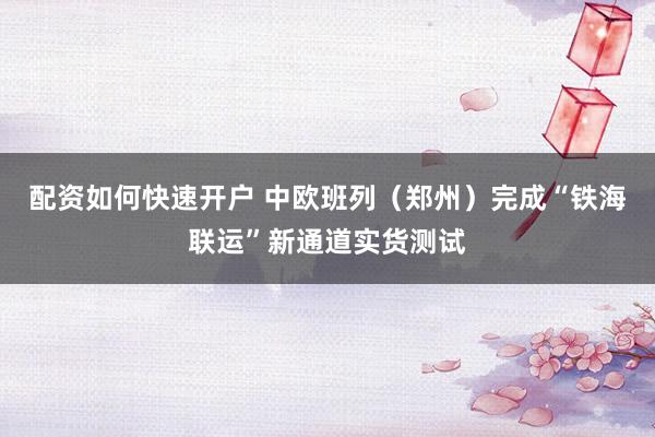 配资如何快速开户 中欧班列（郑州）完成“铁海联运”新通道实货测试