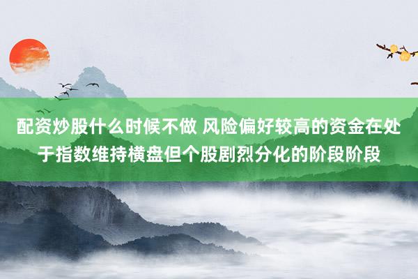 配资炒股什么时候不做 风险偏好较高的资金在处于指数维持横盘但个股剧烈分化的阶段阶段