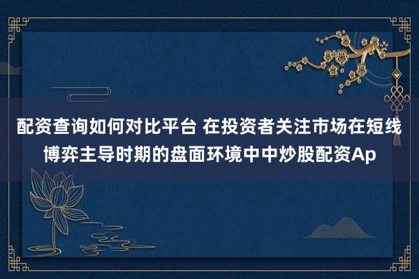 配资查询如何对比平台 在投资者关注市场在短线博弈主导时期的盘面环境中中炒股配资Ap