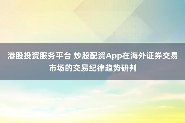 港股投资服务平台 炒股配资App在海外证券交易市场的交易纪律趋势研判